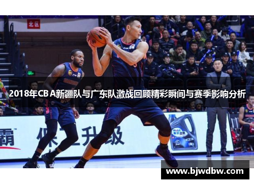 2018年CBA新疆队与广东队激战回顾精彩瞬间与赛季影响分析