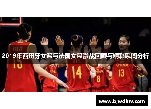 2019年西班牙女篮与法国女篮激战回顾与精彩瞬间分析