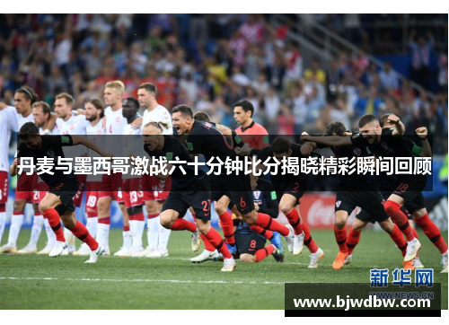 丹麦与墨西哥激战六十分钟比分揭晓精彩瞬间回顾