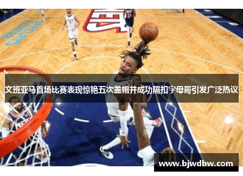 文班亚马首场比赛表现惊艳五次盖帽并成功隔扣字母哥引发广泛热议