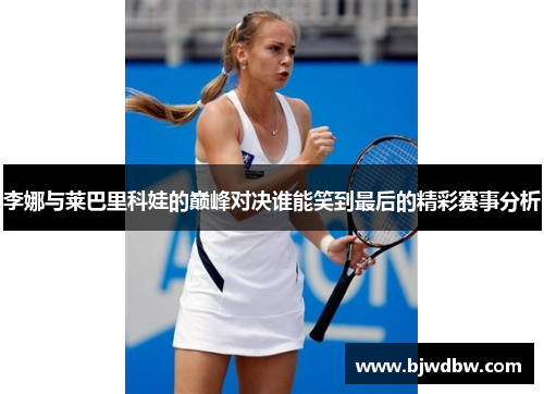 李娜与莱巴里科娃的巅峰对决谁能笑到最后的精彩赛事分析
