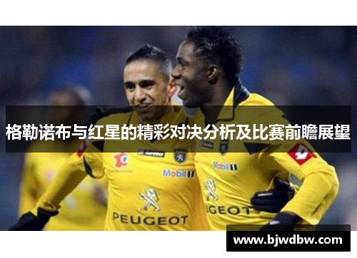 格勒诺布与红星的精彩对决分析及比赛前瞻展望